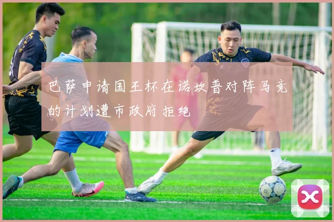 巴萨申请国王杯在诺坎普对阵马竞的计划遭市政府拒绝