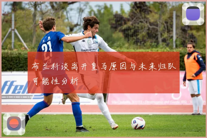 布兰科谈离开皇马原因与未来归队可能性分析