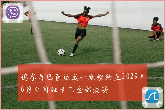 德容与巴萨达成一致续约至2029年6月合同细节已全部谈妥