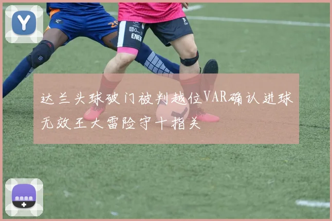 达兰头球破门被判越位VAR确认进球无效王大雷险守十指关