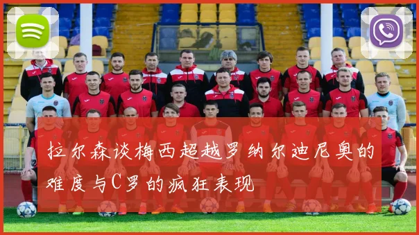 拉尔森谈梅西超越罗纳尔迪尼奥的难度与C罗的疯狂表现