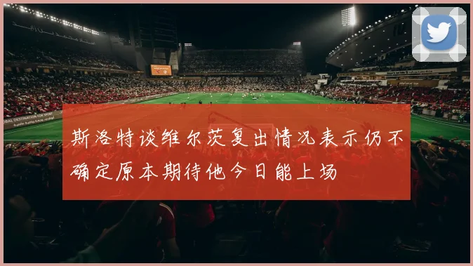斯洛特谈维尔茨复出情况表示仍不确定原本期待他今日能上场