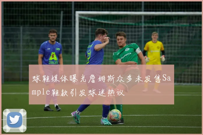 球鞋媒体曝光詹姆斯众多未发售Sample鞋款引发球迷热议