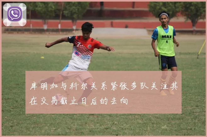 库明加与科尔关系紧张多队关注其在交易截止日后的去向