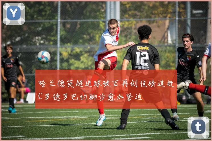 哈兰德英超进球破百再创佳绩追赶C罗德罗巴的脚步愈加紧迫