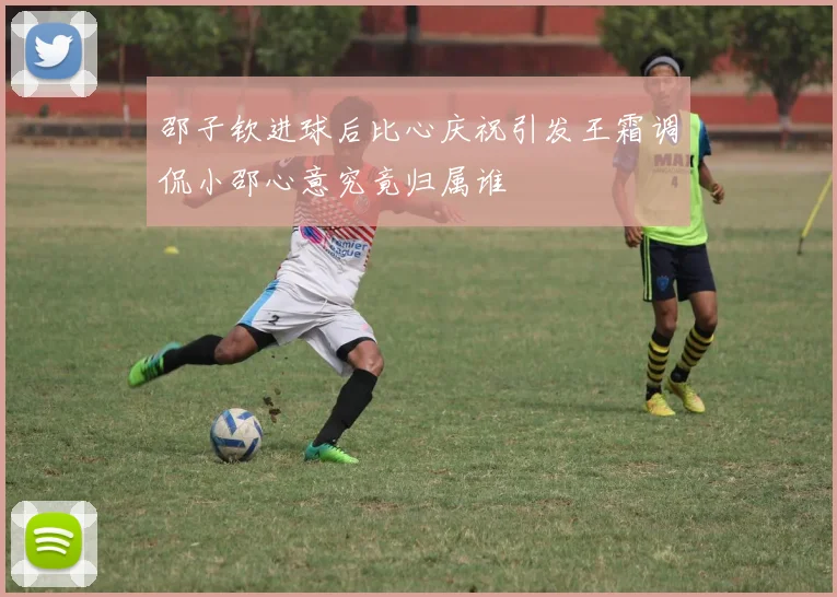 邵子钦进球后比心庆祝引发王霜调侃小邵心意究竟归属谁
