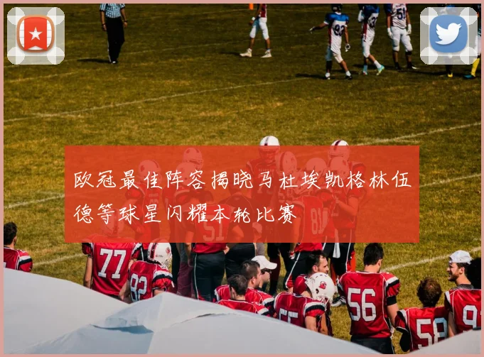 欧冠最佳阵容揭晓马杜埃凯格林伍德等球星闪耀本轮比赛