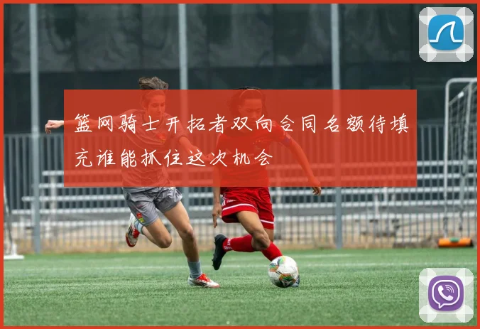篮网骑士开拓者双向合同名额待填充谁能抓住这次机会
