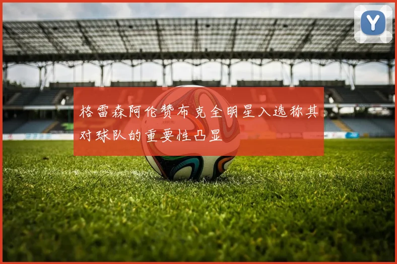 格雷森阿伦赞布克全明星入选称其对球队的重要性凸显