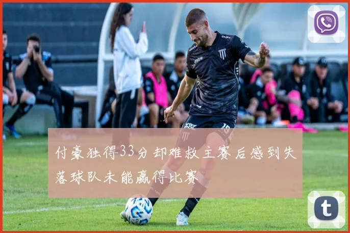 付豪独得33分却难救主赛后感到失落球队未能赢得比赛