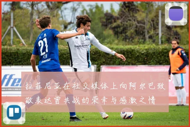 拉菲尼亚在社交媒体上向阿尔巴致敬表达曾共战的荣幸与感激之情