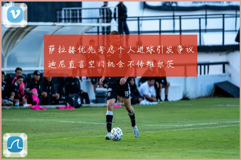 萨拉赫优先考虑个人进球引发争议迪尼直言空门机会不传维尔茨