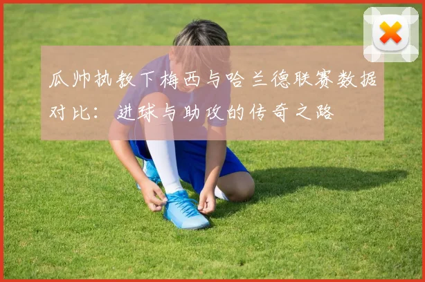 瓜帅执教下梅西与哈兰德联赛数据对比：进球与助攻的传奇之路