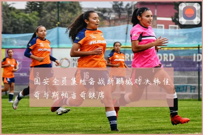 国安全员集结备战新鹏城对决韩佳奇与斯帕吉奇缺席