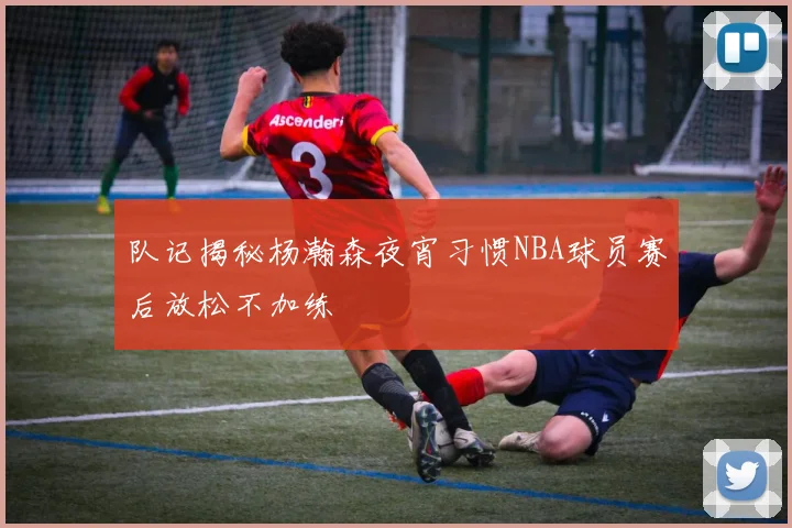 队记揭秘杨瀚森夜宵习惯NBA球员赛后放松不加练