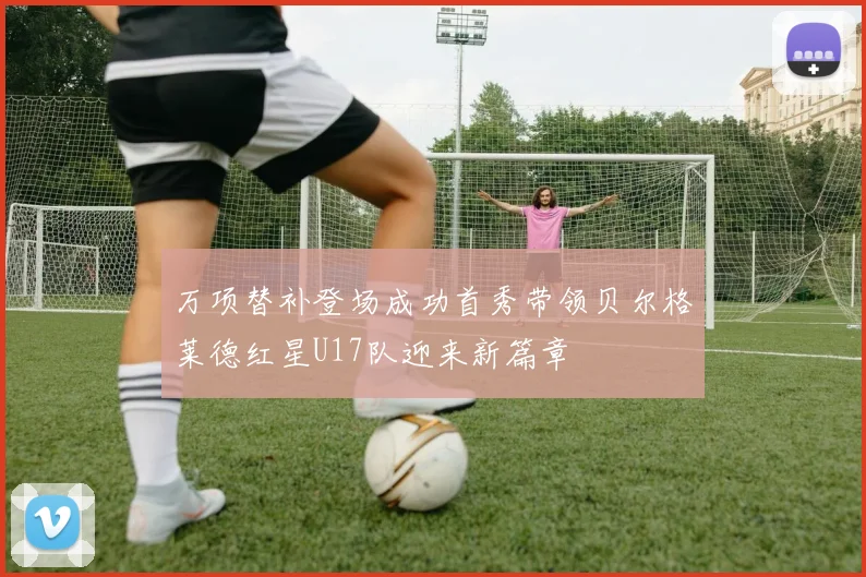 万项替补登场成功首秀带领贝尔格莱德红星U17队迎来新篇章