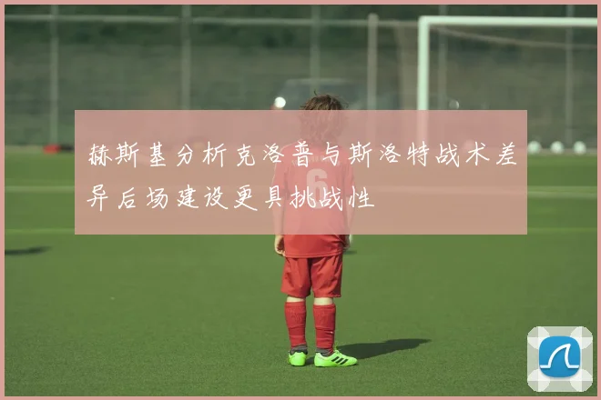 赫斯基分析克洛普与斯洛特战术差异后场建设更具挑战性