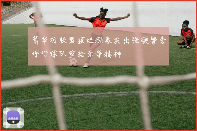 萧华对联盟摆烂现象发出强硬警告呼吁球队重拾竞争精神