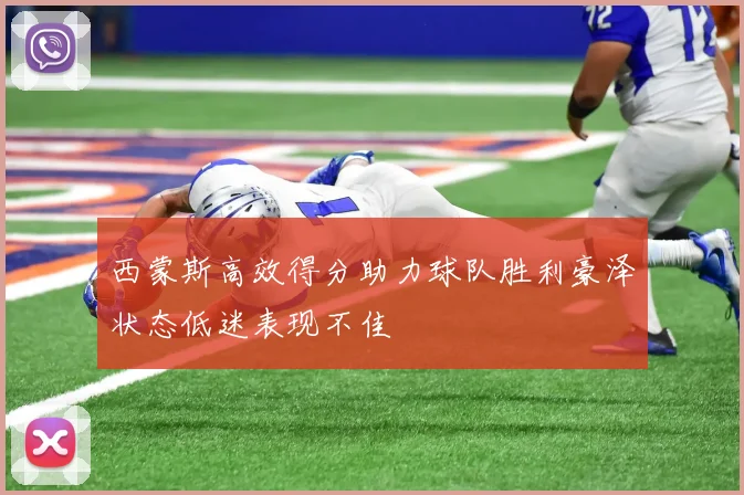 西蒙斯高效得分助力球队胜利豪泽状态低迷表现不佳