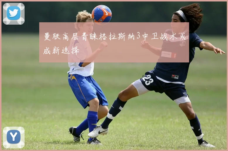 曼联高层青睐格拉斯纳3中卫战术或成新选择