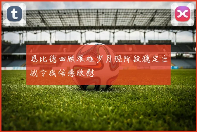 恩比德回顾艰难岁月现阶段稳定出战令我倍感欣慰