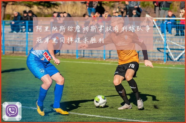 阿里纳斯称詹姆斯掌权有利球队争冠库里同样追求胜利