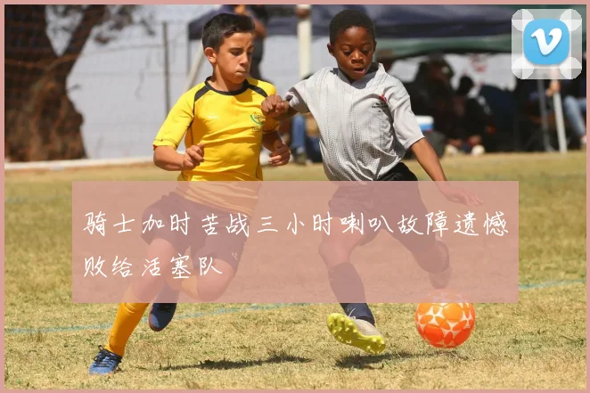 骑士加时苦战三小时喇叭故障遗憾败给活塞队