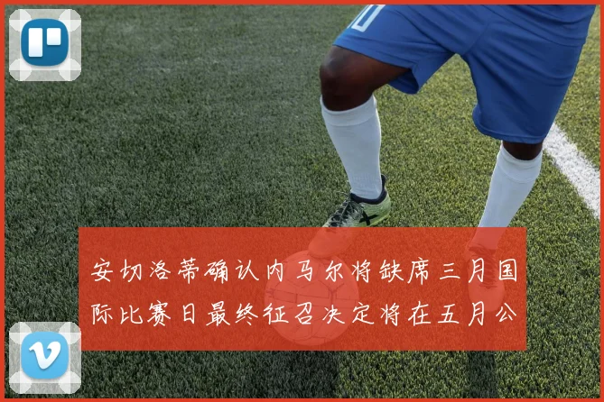 安切洛蒂确认内马尔将缺席三月国际比赛日最终征召决定将在五月公布
