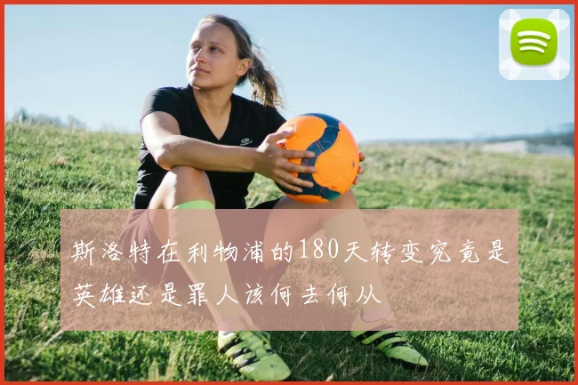 斯洛特在利物浦的180天转变究竟是英雄还是罪人该何去何从